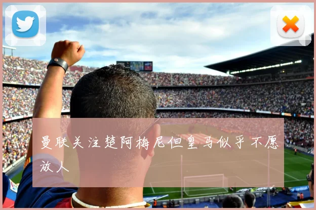 曼联关注楚阿梅尼但皇马似乎不愿放人