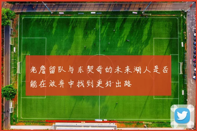 老詹留队与东契奇的未来湖人是否能在放弃中找到更好出路