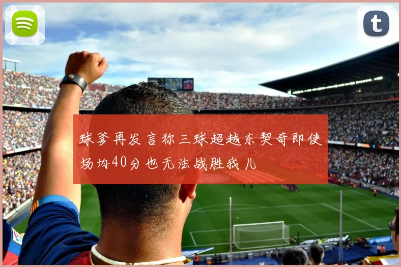 球爹再发言称三球超越东契奇即使场均40分也无法战胜我儿