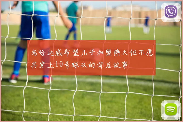 老哈达威希望儿子加盟热火但不愿其穿上10号球衣的背后故事