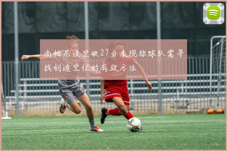 尚帕尼谈空砍27分表现称球队需寻找创造空位的有效方法