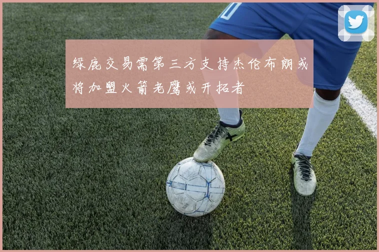 绿鹿交易需第三方支持杰伦布朗或将加盟火箭老鹰或开拓者