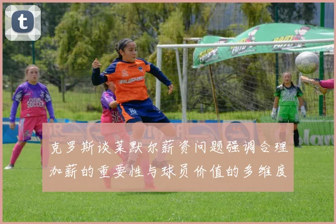 克罗斯谈莱默尔薪资问题强调合理加薪的重要性与球员价值的多维度分析