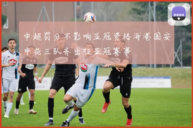 中超罚分不影响亚冠资格海港国安申花三队齐出征亚冠赛事