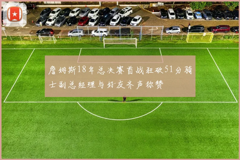 詹姆斯18年总决赛首战狂砍51分骑士副总经理与好友齐声称赞