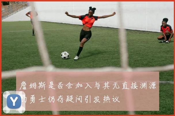 詹姆斯是否会加入与其无直接渊源的勇士仍存疑问引发热议