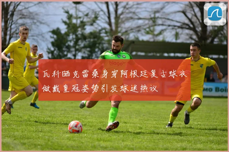 瓦科晒克雷桑身穿阿根廷复古球衣做戴皇冠姿势引发球迷热议