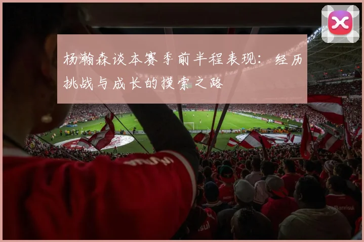 杨瀚森谈本赛季前半程表现：经历挑战与成长的摸索之路