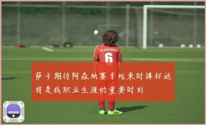 萨卡期待阿森纳赛季结束时捧杯这将是我职业生涯的重要时刻