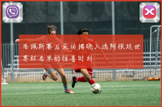 洛佩斯赛后采访揭晓入选阿根廷世界杯名单的惊喜时刻
