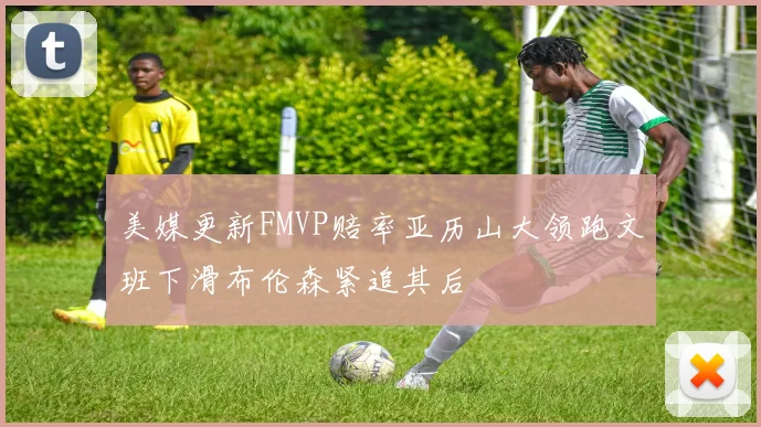 美媒更新FMVP赔率亚历山大领跑文班下滑布伦森紧追其后