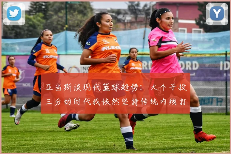 亚当斯谈现代篮球趋势：大个子投三分的时代我依然坚持传统内线打法