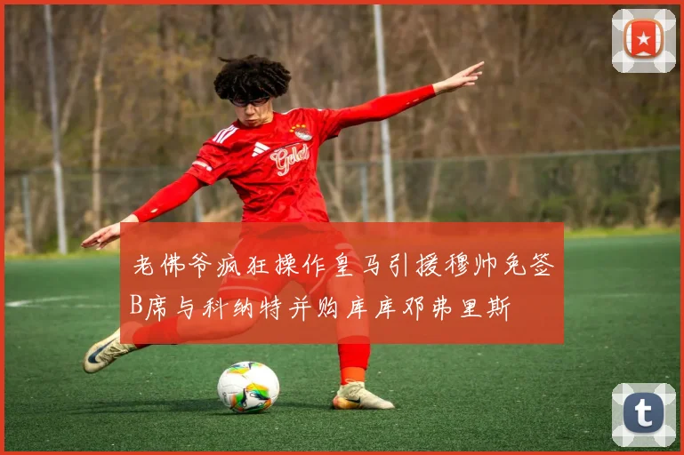 老佛爷疯狂操作皇马引援穆帅免签B席与科纳特并购库库邓弗里斯