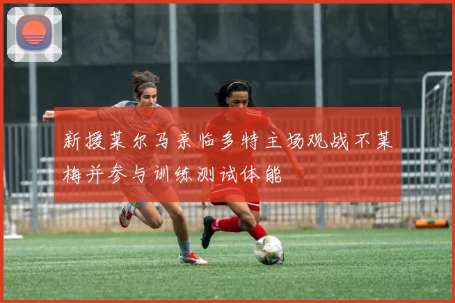 新援莱尔马亲临多特主场观战不莱梅并参与训练测试体能