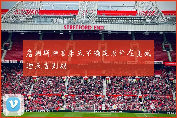 詹姆斯坦言未来不确定或许在克城迎来告别战