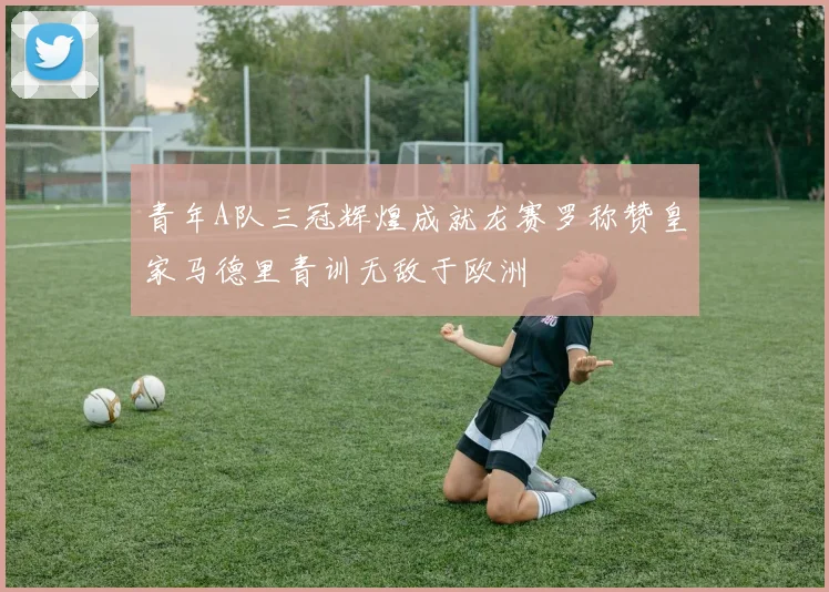 青年A队三冠辉煌成就龙赛罗称赞皇家马德里青训无敌于欧洲