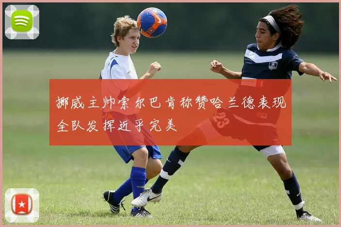 挪威主帅索尔巴肯称赞哈兰德表现全队发挥近乎完美