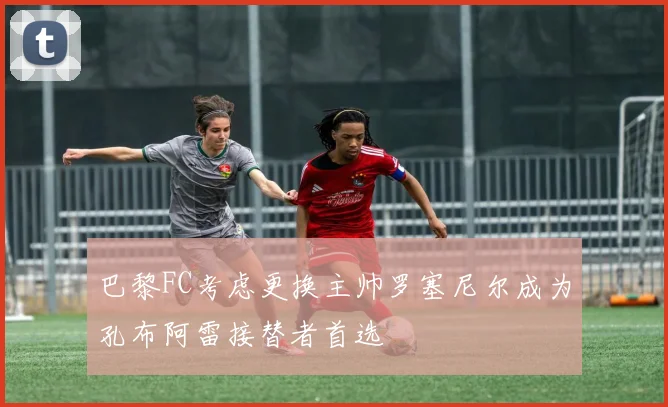 巴黎FC考虑更换主帅罗塞尼尔成为孔布阿雷接替者首选
