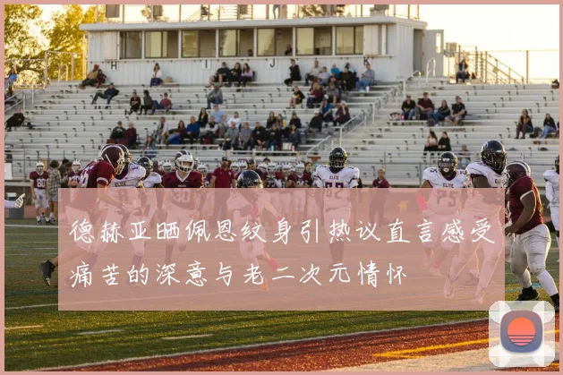 德赫亚晒佩恩纹身引热议直言感受痛苦的深意与老二次元情怀
