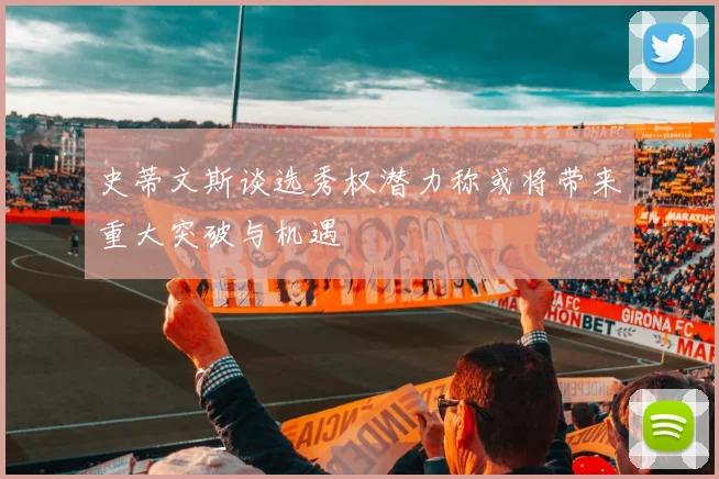 史蒂文斯谈选秀权潜力称或将带来重大突破与机遇