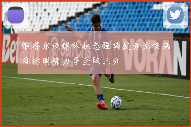 维塔尔谈球队状态强调疲劳无伤病目标明确力争全取三分