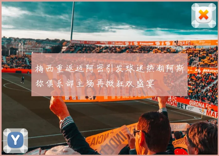 梅西重返迈阿密引发球迷热潮阿斯称俱乐部主场再掀狂欢盛宴
