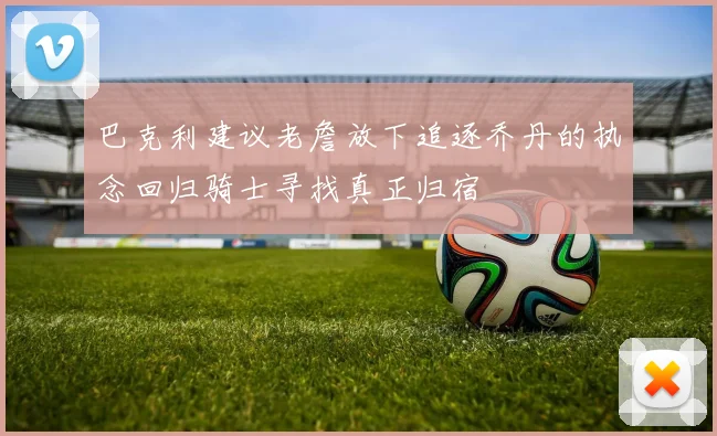 巴克利建议老詹放下追逐乔丹的执念回归骑士寻找真正归宿