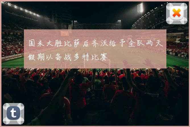 国米大胜比萨后齐沃给予全队两天假期以备战多特比赛